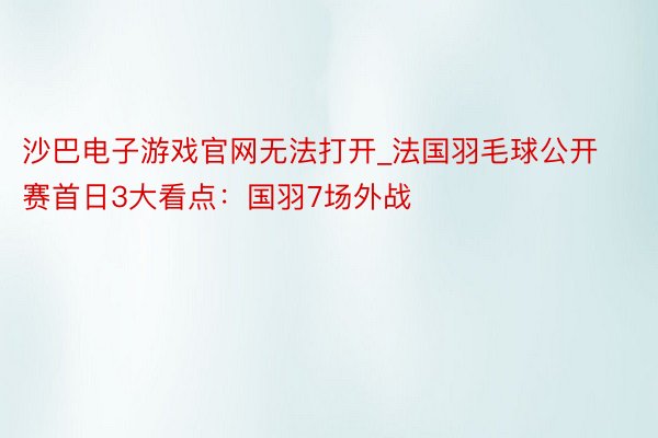 沙巴电子游戏官网无法打开_法国羽毛球公开赛首日3大看点：国羽7场外战