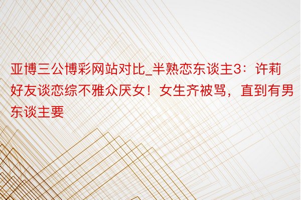 亚博三公博彩网站对比_半熟恋东谈主3：许莉好友谈恋综不雅众厌女！女生齐被骂，直到有男东谈主要