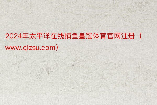 2024年太平洋在线捕鱼皇冠体育官网注册（www.qizsu.com）