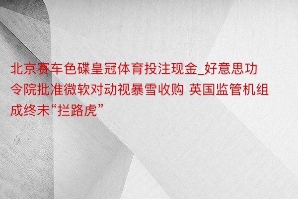 北京赛车色碟皇冠体育投注现金_好意思功令院批准微软对动视暴雪收购 英国监管机组成终末“拦路虎”