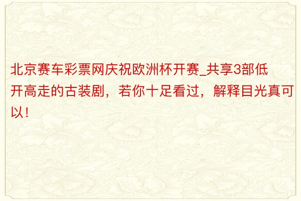 北京赛车彩票网庆祝欧洲杯开赛_共享3部低开高走的古装剧，若你十足看过，解释目光真可以！