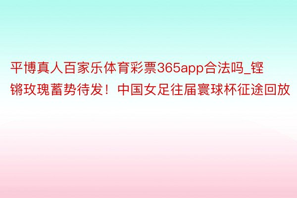 平博真人百家乐体育彩票365app合法吗_铿锵玫瑰蓄势待发！中国女足往届寰球杯征途回放