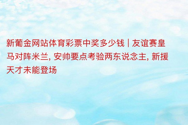 新葡金网站体育彩票中奖多少钱 | 友谊赛皇马对阵米兰, 安帅要点考验两东说念主, 新援天才未能登场