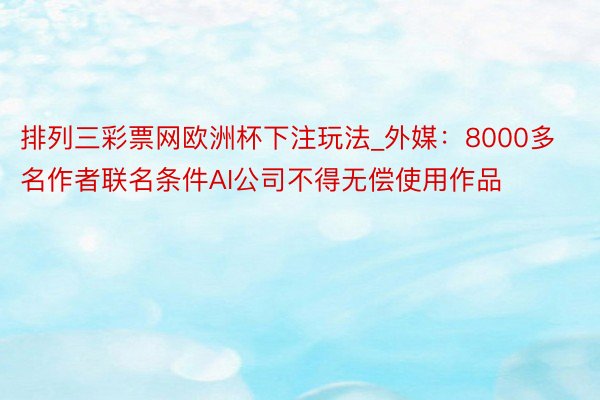 排列三彩票网欧洲杯下注玩法_外媒：8000多名作者联名条件AI公司不得无偿使用作品