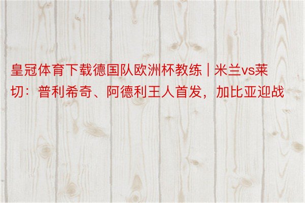 皇冠体育下载德国队欧洲杯教练 | 米兰vs莱切：普利希奇、阿德利王人首发，加比亚迎战