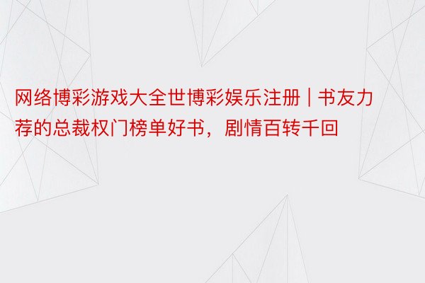 网络博彩游戏大全世博彩娱乐注册 | 书友力荐的总裁权门榜单好书，剧情百转千回