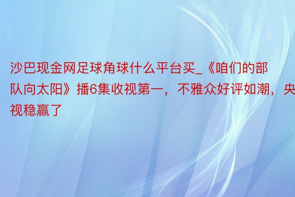 沙巴现金网足球角球什么平台买_《咱们的部队向太阳》播6集收视第一，不雅众好评如潮，央视稳赢了