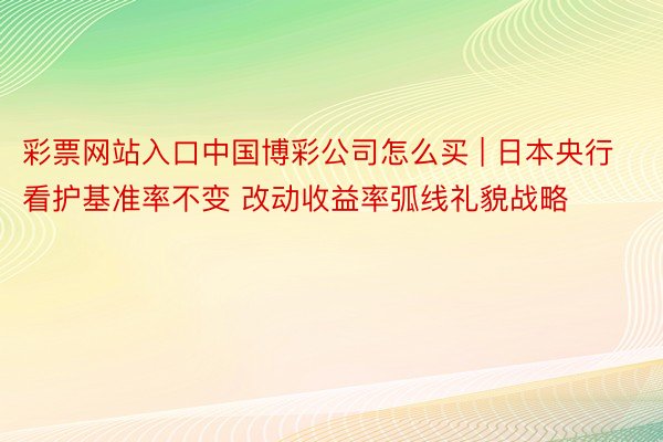 彩票网站入口中国博彩公司怎么买 | 日本央行看护基准率不变 改动收益率弧线礼貌战略