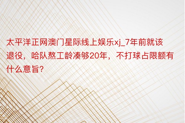 太平洋正网澳门星际线上娱乐xj_7年前就该退役，哈队熬工龄凑够20年，不打球占限额有什么意旨？