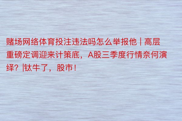 赌场网络体育投注违法吗怎么举报他 | 高层重磅定调迎来计策底，A股三季度行情奈何演绎？|钛牛了，股市！