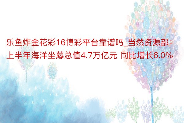 乐鱼炸金花彩16博彩平台靠谱吗_当然资源部：上半年海洋坐蓐总值4.7万亿元 同比增长6.0%