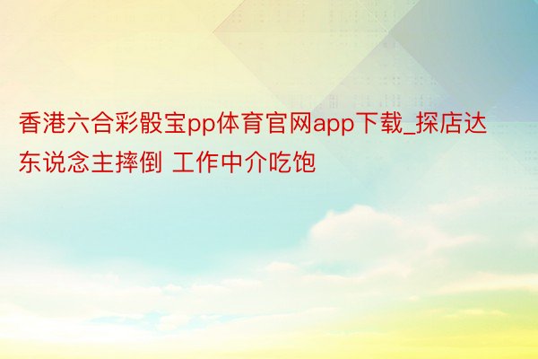 香港六合彩骰宝pp体育官网app下载_探店达东说念主摔倒 工作中介吃饱