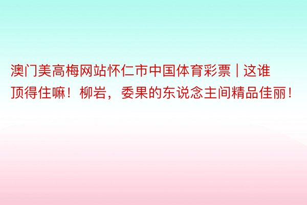 澳门美高梅网站怀仁市中国体育彩票 | 这谁顶得住嘛！柳岩，委果的东说念主间精品佳丽！