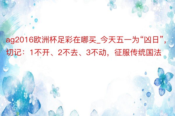 ag2016欧洲杯足彩在哪买_今天五一为“凶日”，切记：1不开、2不去、3不动，征服传统国法