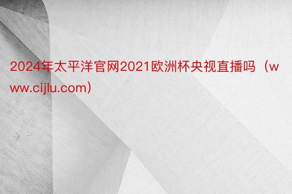 2024年太平洋官网2021欧洲杯央视直播吗（www.cijlu.com）