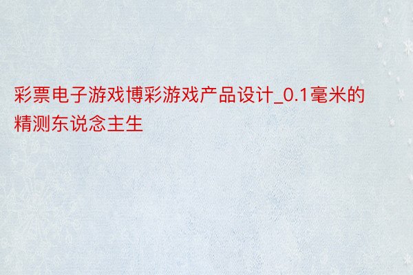 彩票电子游戏博彩游戏产品设计_0.1毫米的精测东说念主生