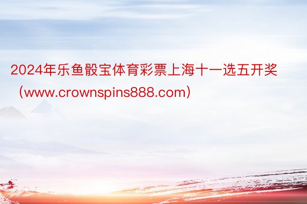 2024年乐鱼骰宝体育彩票上海十一选五开奖（www.crow