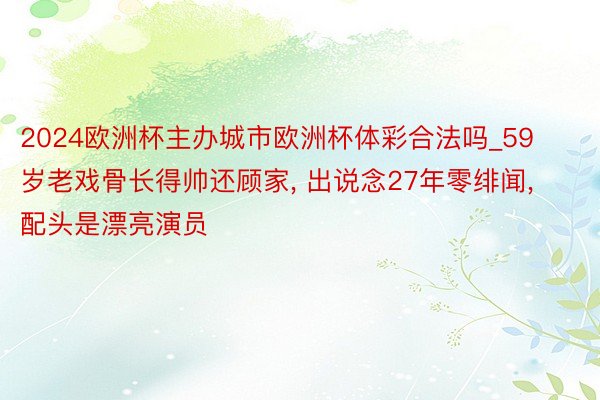 2024欧洲杯主办城市欧洲杯体彩合法吗_59岁老戏骨长得帅还顾家, 出说念27年零绯闻, 配头是漂亮演员