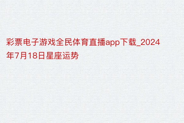 彩票电子游戏全民体育直播app下载_2024年7月18日星座