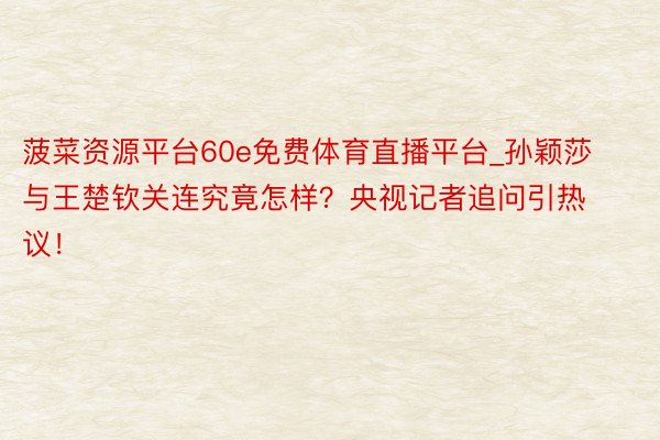 菠菜资源平台60e免费体育直播平台_孙颖莎与王楚钦关连究竟怎样？央视记者追问引热议！