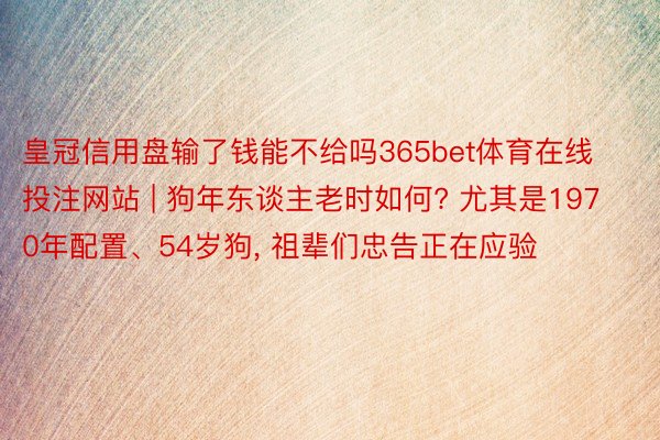 皇冠信用盘输了钱能不给吗365bet体育在线投注网站 | 狗年东谈主老时如何? 尤其是1970年配置、54岁狗, 祖辈们忠告正在应验