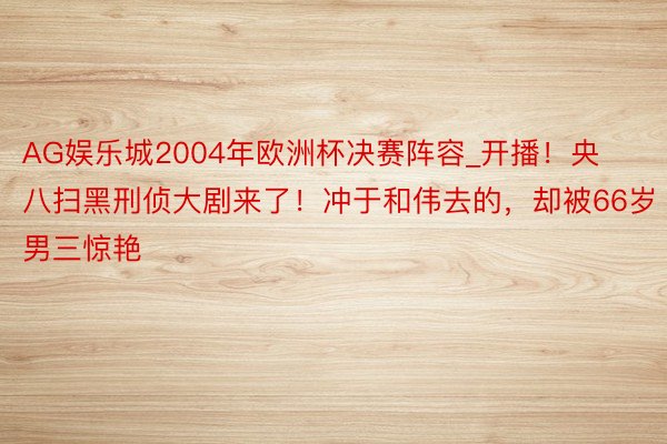 AG娱乐城2004年欧洲杯决赛阵容_开播！央八扫黑刑侦大剧来了！冲于和伟去的，却被66岁男三惊艳