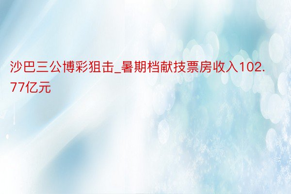 沙巴三公博彩狙击_暑期档献技票房收入102.77亿元