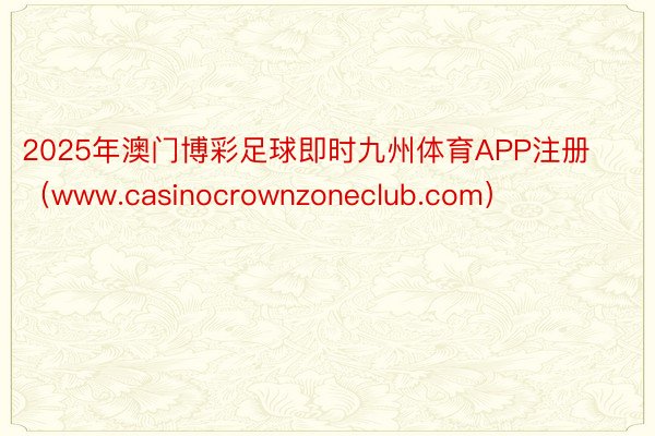 2025年澳门博彩足球即时九州体育APP注册（www.casinocrownzoneclub.com）