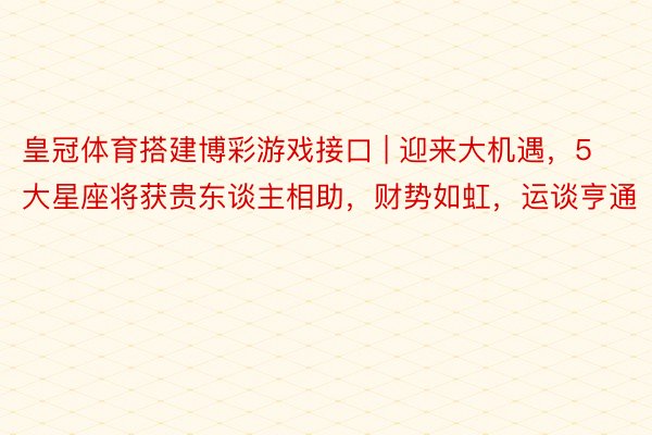 皇冠体育搭建博彩游戏接口 | 迎来大机遇，5大星座将获贵东谈主相助，财势如虹，运谈亨通