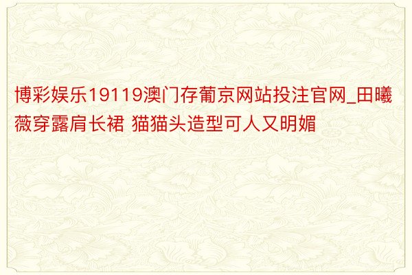 博彩娱乐19119澳门存葡京网站投注官网_田曦薇穿露肩长裙 猫猫头造型可人又明媚