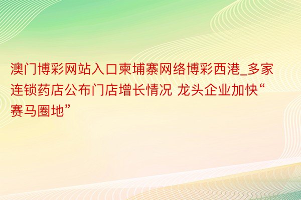 澳门博彩网站入口柬埔寨网络博彩西港_多家连锁药店公布门店增长