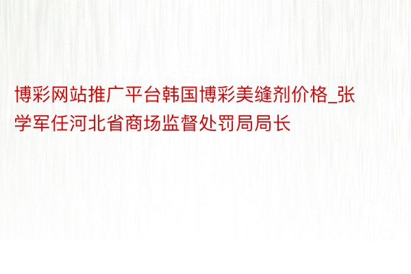 博彩网站推广平台韩国博彩美缝剂价格_张学军任河北省商场监督处