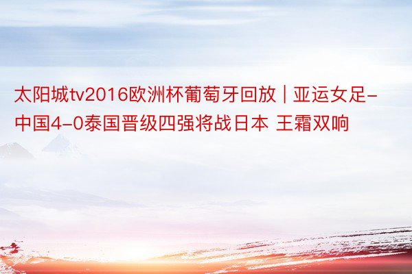 太阳城tv2016欧洲杯葡萄牙回放 | 亚运女足-中国4-0泰国晋级四强将战日本 王霜双响
